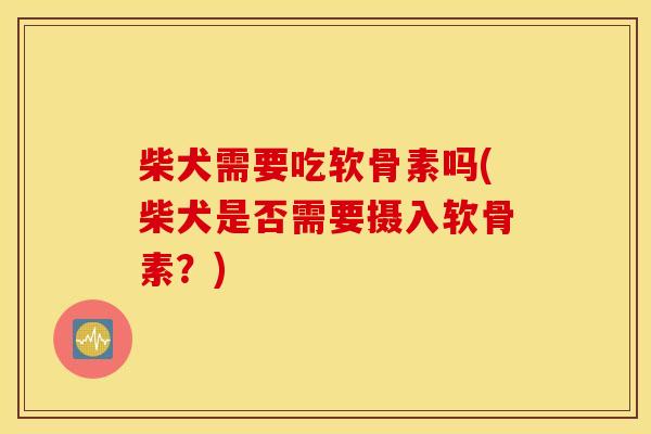 柴犬需要吃软骨素吗(柴犬是否需要摄入软骨素？)
