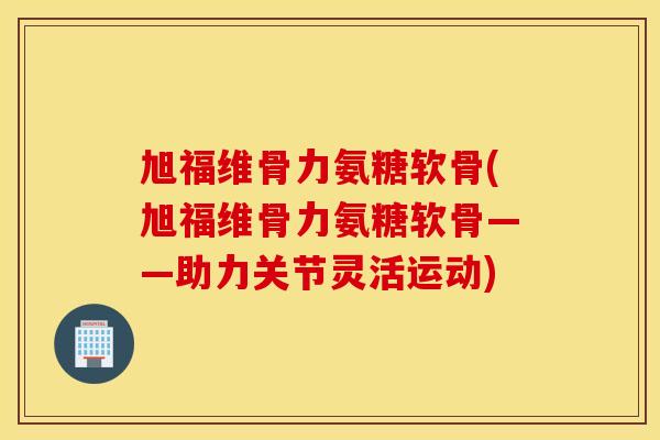 旭福维骨力氨糖软骨(旭福维骨力氨糖软骨——助力关节灵活运动)