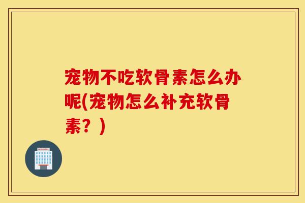 宠物不吃软骨素怎么办呢(宠物怎么补充软骨素？)