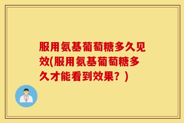 服用氨基葡萄糖多久见效(服用氨基葡萄糖多久才能看到效果？)