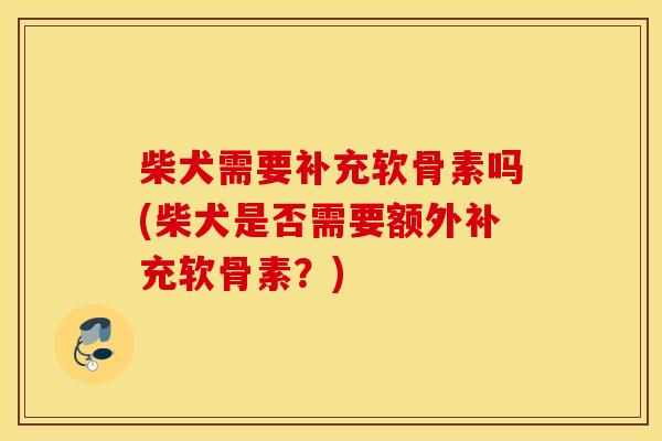 柴犬需要补充软骨素吗(柴犬是否需要额外补充软骨素？)