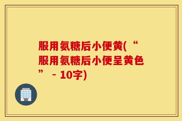 服用氨糖后小便黄(“服用氨糖后小便呈黄色” - 10字)