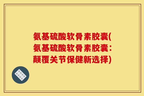 氨基硫酸软骨素胶囊(氨基硫酸软骨素胶囊：颠覆关节保健新选择)