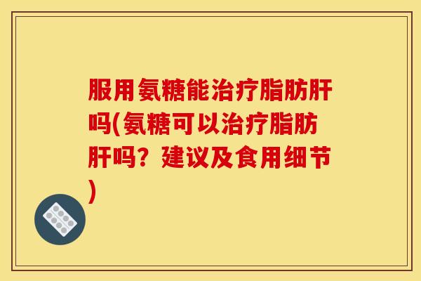 服用氨糖能治疗脂肪肝吗(氨糖可以治疗脂肪肝吗？建议及食用细节)
