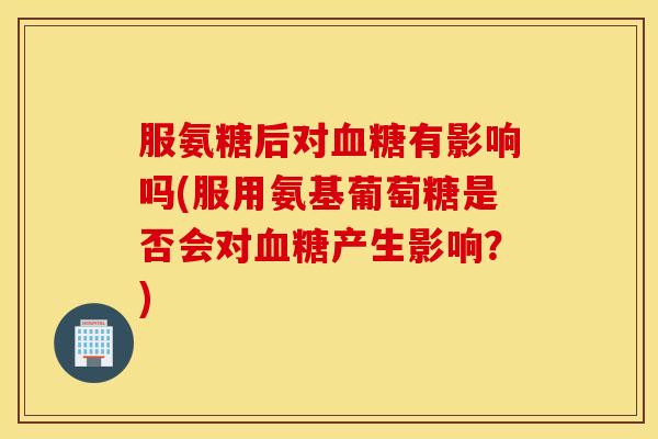 服氨糖后对血糖有影响吗(服用氨基葡萄糖是否会对血糖产生影响?) 服氨糖后对血糖有影响吗(服用氨基葡萄糖是否会对血糖产生影响?)