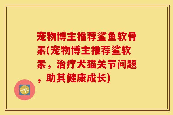 宠物博主推荐鲨鱼软骨素(宠物博主推荐鲨软素，治疗犬猫关节问题，助其健康成长)