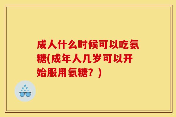 成人什么时候可以吃氨糖(成年人几岁可以开始服用氨糖？)