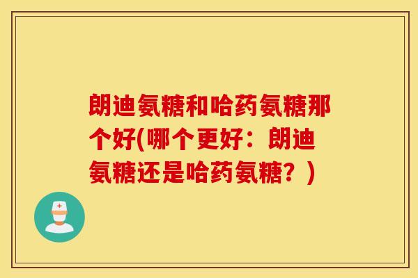 朗迪氨糖和哈药氨糖那个好(哪个更好：朗迪氨糖还是哈药氨糖？)