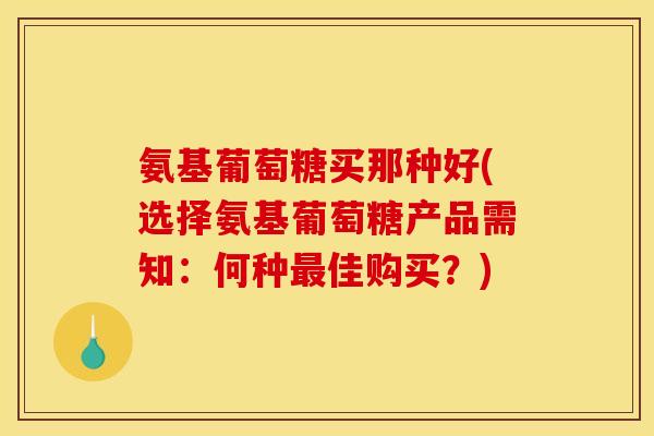 氨基葡萄糖买那种好(选择氨基葡萄糖产品需知：何种最佳购买？)
