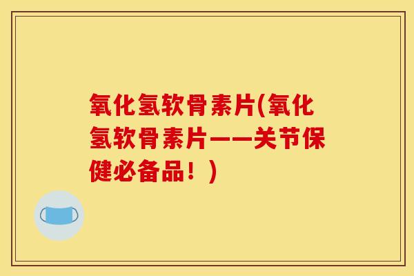 氧化氢软骨素片(氧化氢软骨素片——关节保健必备品！)