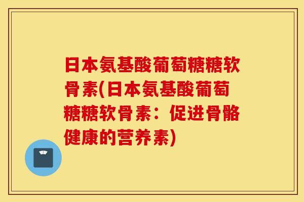 日本氨基酸葡萄糖糖软骨素(日本氨基酸葡萄糖糖软骨素：促进骨骼健康的营养素)