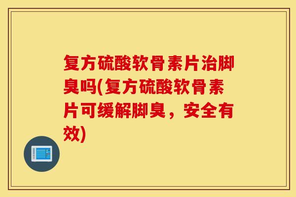 复方硫酸软骨素片治脚臭吗(复方硫酸软骨素片可缓解脚臭，安全有效)