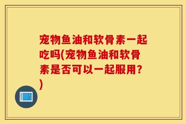 宠物鱼油和软骨素一起吃吗(宠物鱼油和软骨素是否可以一起服用？)