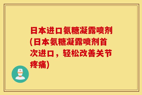 日本进口氨糖凝露喷剂(日本氨糖凝露喷剂首次进口，轻松改善关节疼痛)