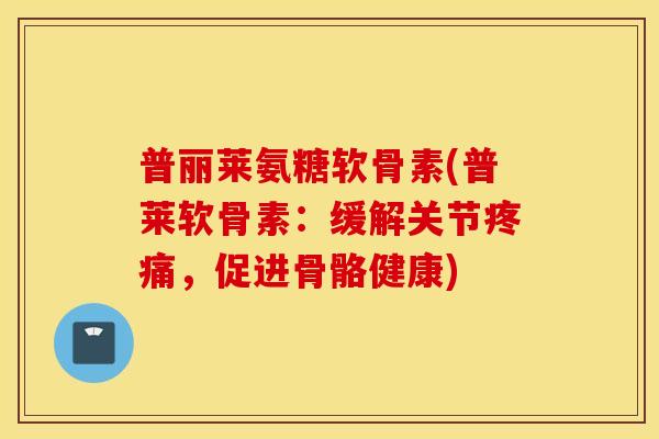普丽莱氨糖软骨素(普莱软骨素：缓解关节疼痛，促进骨骼健康)