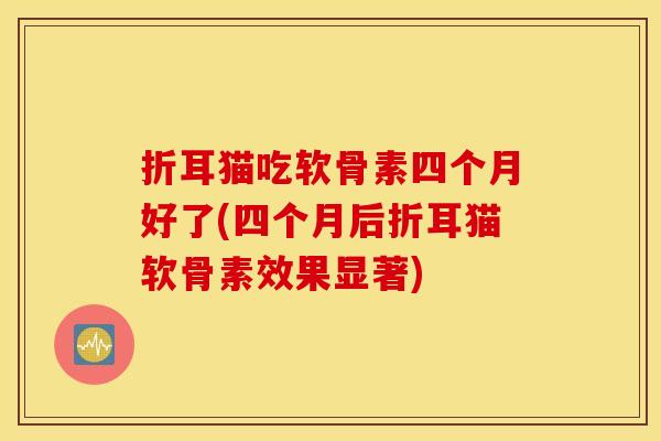 折耳猫吃软骨素四个月好了(四个月后折耳猫软骨素效果显著)