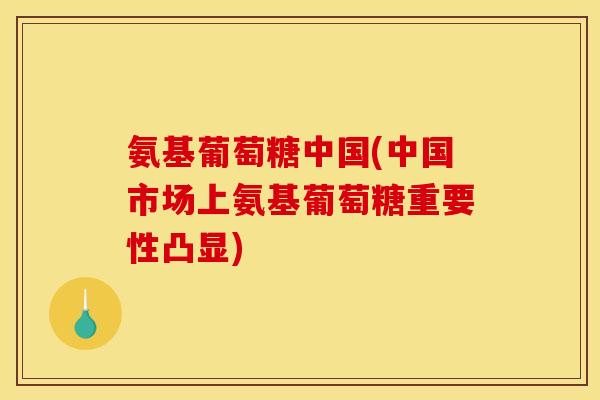 氨基葡萄糖中国(中国市场上氨基葡萄糖重要性凸显)