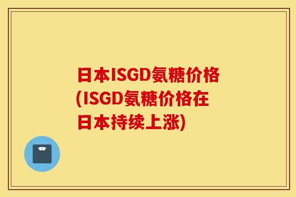 日本ISGD氨糖价格(ISGD氨糖价格在日本持续上涨)