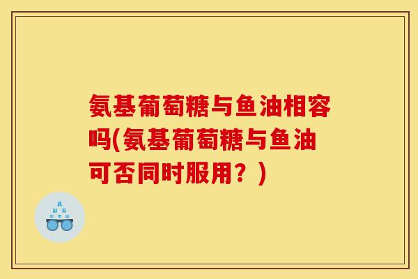 氨基葡萄糖与鱼油相容吗(氨基葡萄糖与鱼油可否同时服用？)