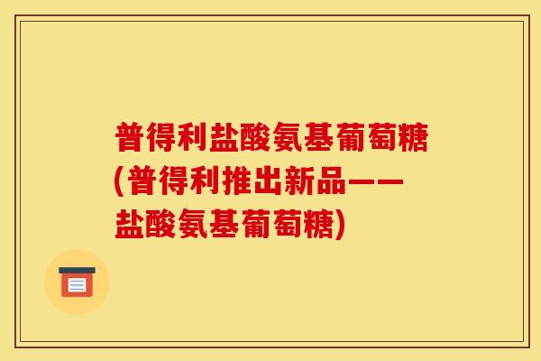 普得利盐酸氨基葡萄糖(普得利推出新品——盐酸氨基葡萄糖)