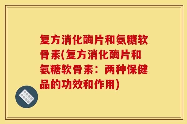 复方消化酶片和氨糖软骨素(复方消化酶片和氨糖软骨素：两种保健品的功效和作用)