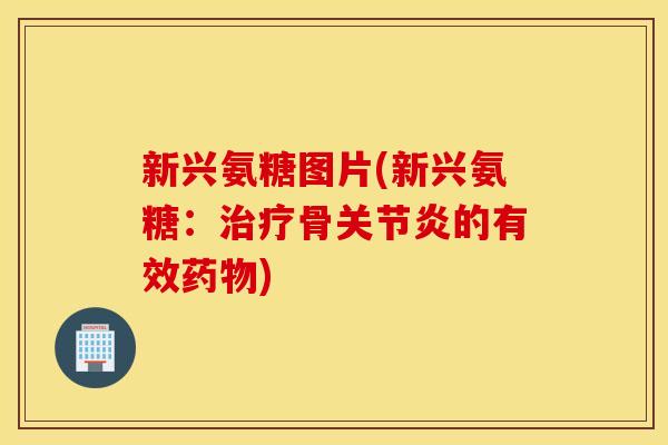 新兴氨糖图片(新兴氨糖：治疗骨关节炎的有效药物)