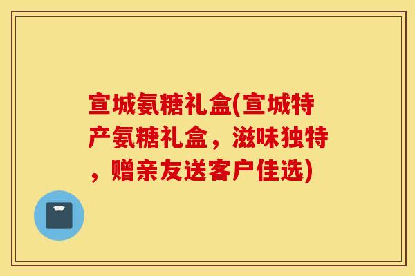 宣城氨糖礼盒(宣城特产氨糖礼盒，滋味独特，赠亲友送客户佳选)