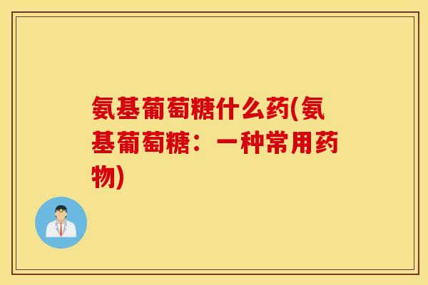 氨基葡萄糖什么药(氨基葡萄糖：一种常用药物)