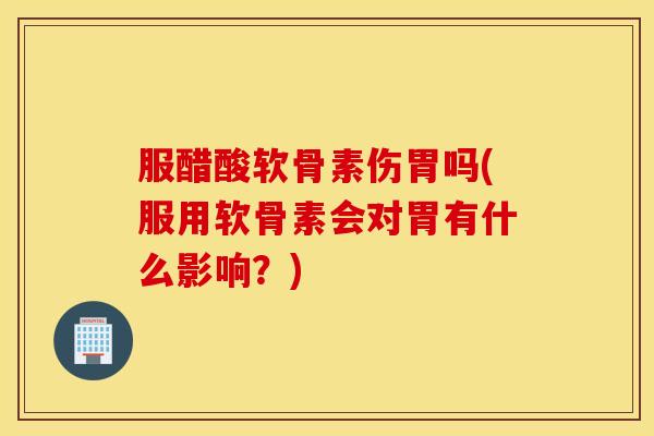 服醋酸软骨素伤胃吗(服用软骨素会对胃有什么影响？)