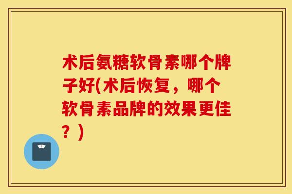 术后氨糖软骨素哪个牌子好(术后恢复，哪个软骨素品牌的效果更佳？)