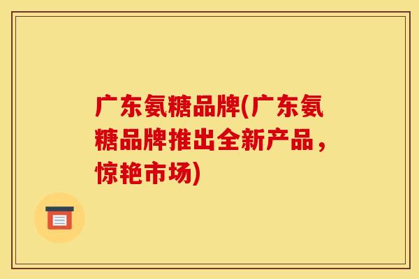 广东氨糖品牌(广东氨糖品牌推出全新产品，惊艳市场)