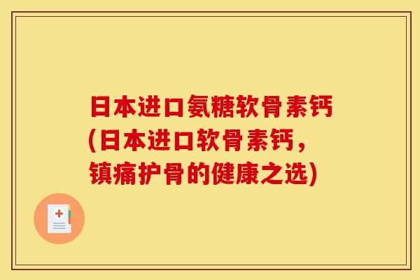 日本进口氨糖软骨素钙(日本进口软骨素钙，镇痛护骨的健康之选)