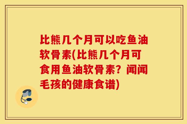 比熊几个月可以吃鱼油软骨素(比熊几个月可食用鱼油软骨素？闻闻毛孩的健康食谱)