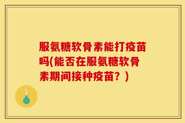 服氨糖软骨素能打疫苗吗(能否在服氨糖软骨素期间接种疫苗？)