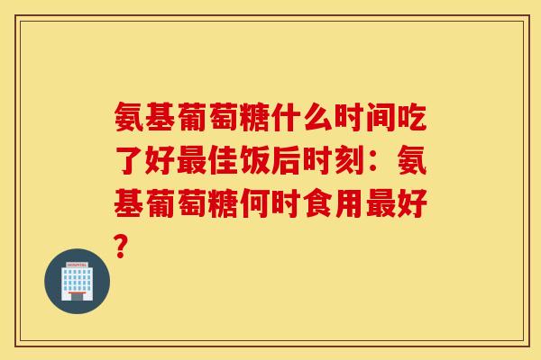 氨基葡萄糖什么时间吃了好最佳饭后时刻：氨基葡萄糖何时食用最好？