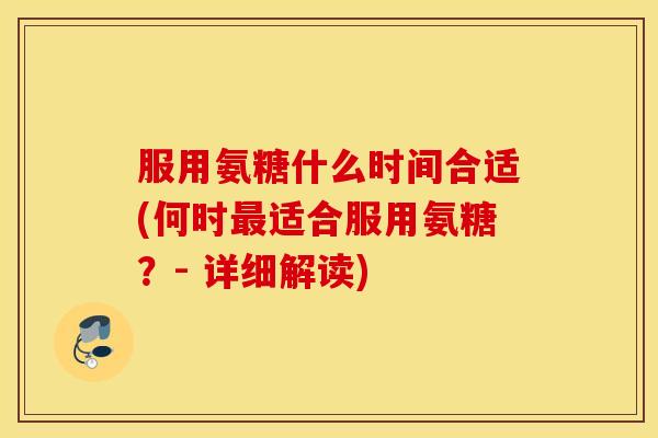 服用氨糖什么时间合适(何时最适合服用氨糖？- 详细解读)