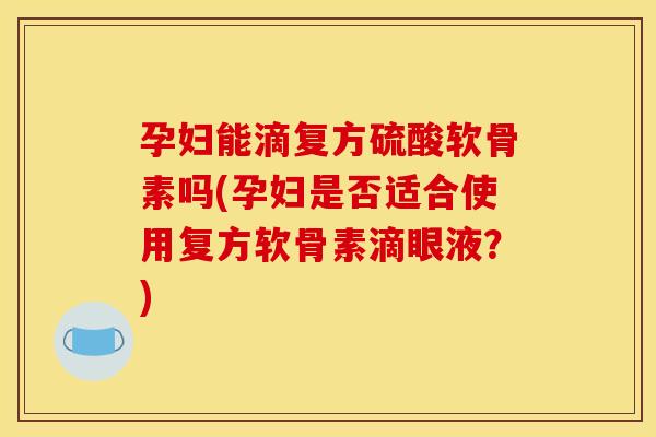 孕妇能滴复方硫酸软骨素吗(孕妇是否适合使用复方软骨素滴眼液？)