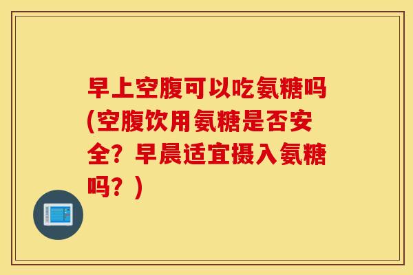 早上空腹可以吃氨糖吗(空腹饮用氨糖是否安全?早晨适宜摄入氨糖吗?) 早上空腹可以吃氨糖吗(空腹饮用氨糖是否安全?早晨适宜摄入氨糖吗?)
