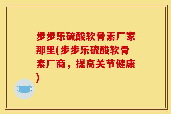 步步乐硫酸软骨素厂家那里(步步乐硫酸软骨素厂商，提高关节健康)