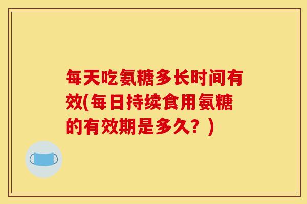 每天吃氨糖多长时间有效(每日持续食用氨糖的有效期是多久？)