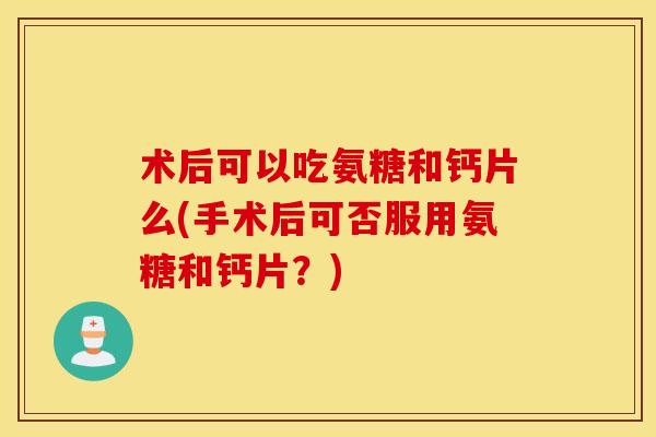 术后可以吃氨糖和钙片么(手术后可否服用氨糖和钙片？)