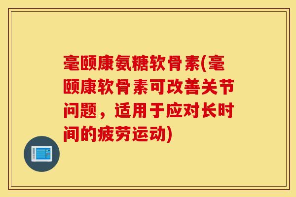 毫颐康氨糖软骨素(毫颐康软骨素可改善关节问题，适用于应对长时间的疲劳运动)