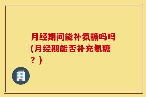 月经期间能补氨糖吗吗(月经期能否补充氨糖？)