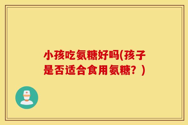 小孩吃氨糖好吗(孩子是否适合食用氨糖？)