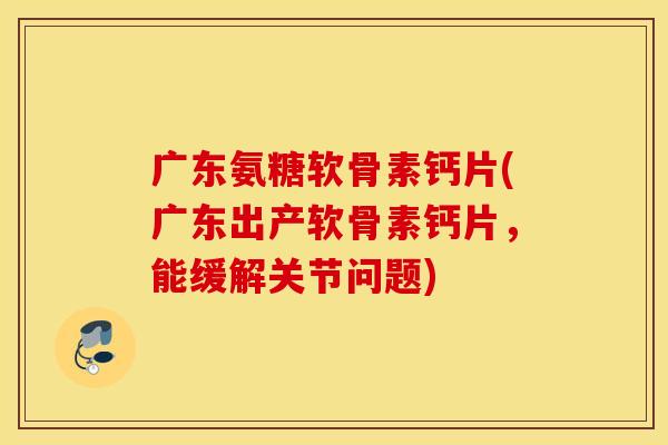 广东氨糖软骨素钙片(广东出产软骨素钙片，能缓解关节问题)