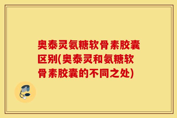 奥泰灵氨糖软骨素胶囊区别(奥泰灵和氨糖软骨素胶囊的不同之处)