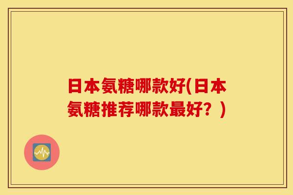日本氨糖哪款好(日本氨糖推荐哪款最好？)