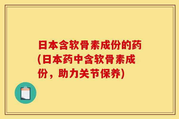 日本含软骨素成份的药(日本药中含软骨素成份，助力关节保养)
