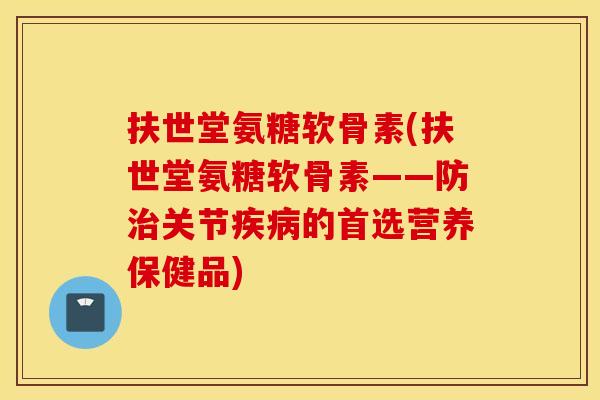 扶世堂氨糖软骨素(扶世堂氨糖软骨素——防治关节疾病的首选营养保健品)