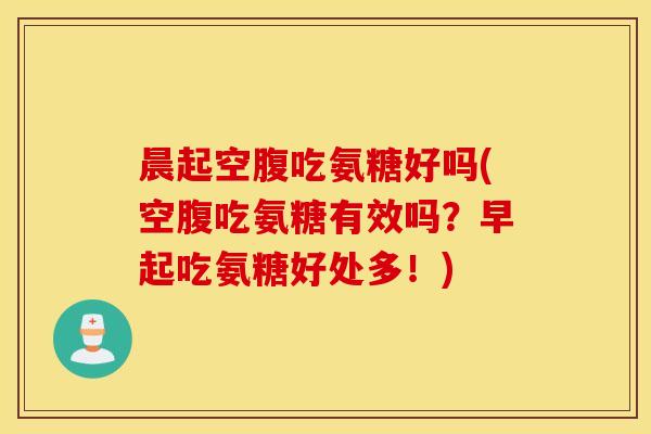 晨起空腹吃氨糖好吗(空腹吃氨糖有效吗？早起吃氨糖好处多！)